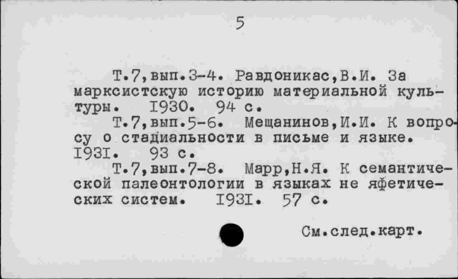 ﻿5
Т.7»вып.З-4. Равдоникас,В.И. За марксистскую историю материальной культуры. 1930. 94 с.
Т.7,вып.5-б. Мещанинов,И.И. К вопросу о стадиальности в письме и языке. 1931.	93 с.
Т.7>вып.7~8. Марр,Н.Я. К семантической палеонтологии в языках не яфетических систем. 1931. 57 с*
См.след.карт.